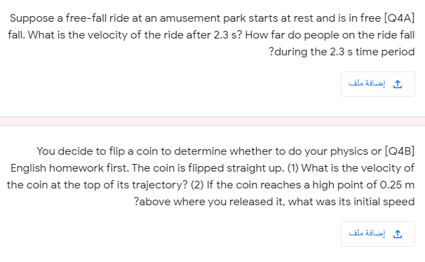 Suppose a free-fall ride at an amusement park starts at rest and is in free [Q4A]
fall. What is the velocity of the ride after 2.3 s? How far do people on the ride fall
?during the 2.3 s time period
ث إضاقة ملف
You decide to flip a coin to determine whether to do your physics or [Q4B]
English homework first. The coin is flipped straight up. (1) What is the velocity of
the coin at the top of its trajectory? (2) If the coin reaches a high point of 0.25 m
?above where you released it, what was its initial speed
إضاقة ملف
