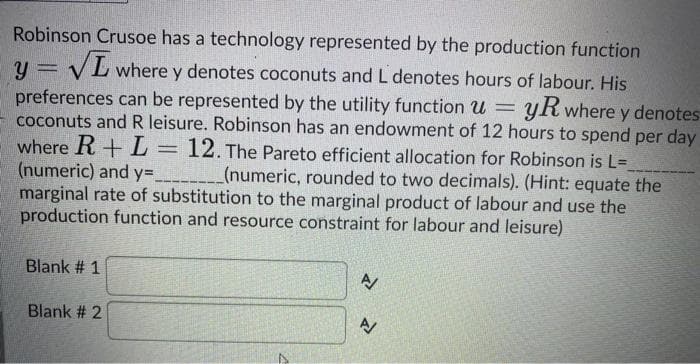 Robinson Crusoe has a technology represented by the production function
VL where y denotes coconuts and L denotes hours of labour. His
preferences can be represented by the utility function u =
coconuts and R leisure. Robinson has an endowment of 12 hours to spend per day
yR where y denotes
where R+ L=
(numeric) and y=____(numeric, rounded to two decimals). (Hint: equate the
marginal rate of substitution to the marginal product of labour and use the
production function and resource constraint for labour and leisure)
12. The Pareto efficient allocation for Robinson is L=
Blank # 1
Blank # 2
