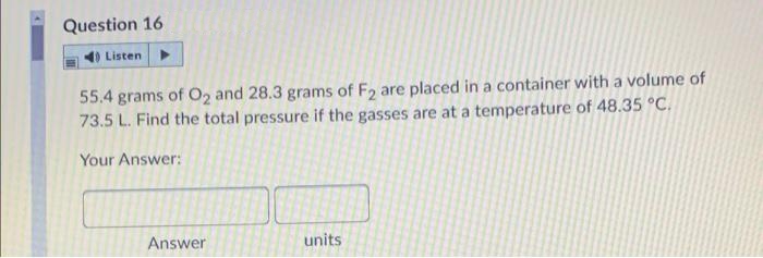 Question 16
Listen
55.4 grams of O2 and 28.3 grams of F2 are placed in a container with a volume of
73.5 L. Find the total pressure if the gasses are at a temperature of 48.35 °C.
Your Answer:
Answer
units
