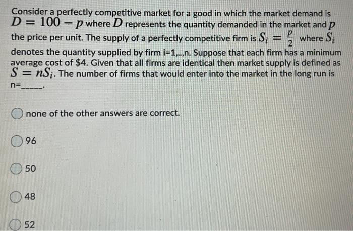 Consider a perfectly competitive market for a good in which the market demand is
D = 100
p where D represents the quantity demanded in the market and p
the price per unit. The supply of a perfectly competitive firm is S; = = where S
denotes the quantity supplied by firm i=1,..,n. Suppose that each firm has a minimum
average cost of $4. Given that all firms are identical then market supply is defined as
S = nSj. The number of firms that would enter into the market in the long run is
n=
none of the other answers are correct.
96
50
48
52
