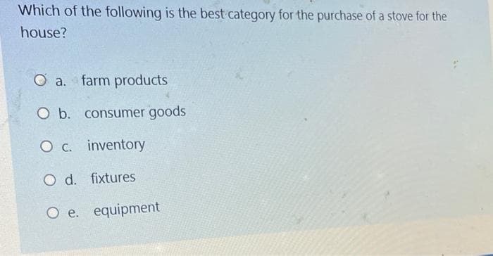 Which of the following is the best category for the purchase of a stove for the
house?
O a.
farm products
O b. consumer goods
O c. inventory
O d. fixtures
O e. equipment
