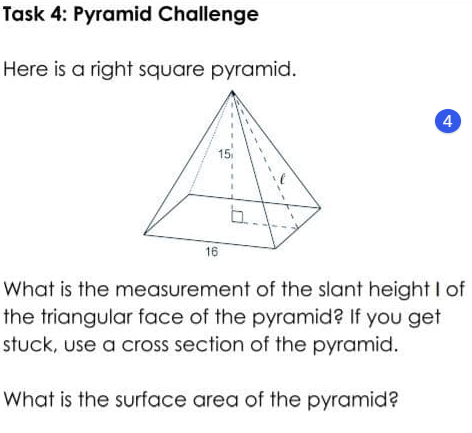 Task 4: Pyramid Challenge
Here is a right square pyramid.
4
15
b.
16
What is the measurement of the slant height I of
the triangular face of the pyramid? If you get
stuck, use a cross section of the pyramid.
What is the surface area of the pyramid?
