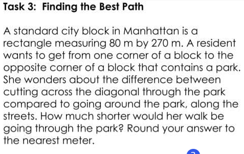 Task 3: Finding the Best Path
A standard city block in Manhattan is a
rectangle measuring 80 m by 270 m. A resident
wants to get from one corner of a block to the
opposite corner of a block that contains a park.
She wonders about the difference between
cutting across the diagonal through the park
compared to going around the park, along the
streets. How much shorter would her walk be
going through the park? Round your answer to
the nearest meter.
