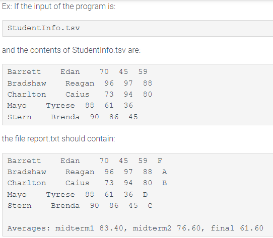 Ex: If the input of the program is:
StudentInfo.tsv
and the contents of StudentInfo.tsv are:
Barrett
Edan
70
45
59
Bradshaw
Reagan
96
97
88
Charlton
Caius
73
94
80
Mayo
Tyrese 88
61
36
Stern
Brenda
90
86
45
the file report.txt should contain:
Barrett
Edan
70
45
59
F
Bradshaw
Reagan
96
97
88
A
Charlton
Caius
73
94
80
B
Mayo
Tyrese
88
61
36
Brenda 90 86 45 C
Stern
Averages: midterml 83.40, midterm2 76.60, final 61.60
00
