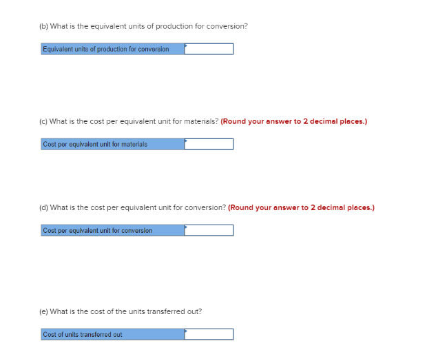 (b) What is the equivalent units of production for conversion?
Equivalent units of production for conversion
(c) What is the cost per equivalent unit for materials? (Round your answer to 2 decimal places.)
Cost per equivalent unit for materials
(d) What is the cost per equivalent unit for conversion? (Round your answer to 2 decimal places.)
Cost per equivalent unit for conversion
(e) What is the cost of the units transferred out?
Cost of units transferred out