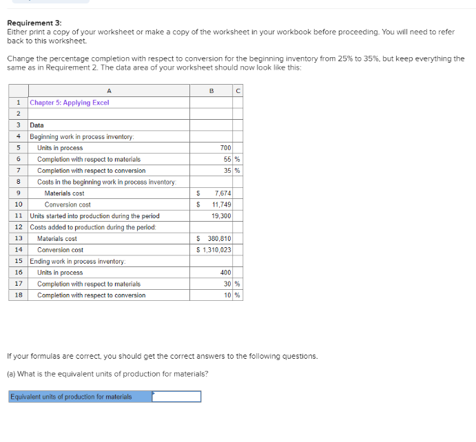 Requirement 3:
Either print a copy of your worksheet or make a copy of the worksheet in your workbook before proceeding. You will need to refer
back to this worksheet.
Change the percentage completion with respect to conversion for the beginning inventory from 25% to 35%, but keep everything the
same as in Requirement 2. The data area of your worksheet should now look like this:
A
1 Chapter 5: Applying Excel
2
3
4
Data
Beginning work in process inventory:
Units in process
5
6
7
8
9
10
Conversion cost
11 Units started into production during the period
12 Costs added to production during the period:
13
Materials cost
14
Conversion cost
Completion with respect to materials
Completion with respect to conversion
Costs in the beginning work in process inventory:
Materials cost
15 Ending work in process inventory:
16
Units in process
17
Completion with respect to materials
Completion with respect to conversion
18
$
$
Equivalent units of production for materials
B
700
%
35 %
7,674
11,749
19,300
с
$ 380,810
$ 1,310,023
400
30 %
10 %
If your formulas are correct, you should get the correct answers to the following questions.
(a) What is the equivalent units of production for materials?