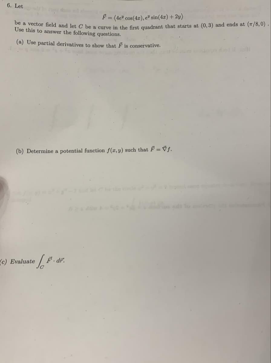 6. Let
F = (4e" cos(4x), e sin(4x) + 2y)
be a vector field and let C be a curve in the first quadrant that starts at (0, 3) and ends at (7/8,0).
Use this to answer the following questions.
(a) Use partial derivatives to show that F is conservative.
(b) Determine a potential function f(x, y) such that F = Ñƒ.
(c) Evaluate
1. F. dr.