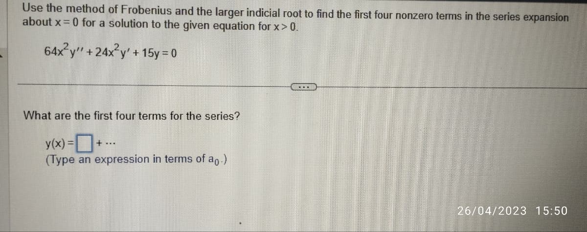 Use the method of Frobenius and the larger indicial root to find the first four nonzero terms in the series expansion
about x = 0 for a solution to the given equation for x > 0.
64x²y" +24x²y + 15y = 0
What are the first four terms for the series?
y(x) =
(Type an expression in terms of ap.)
26/04/2023 15:50
