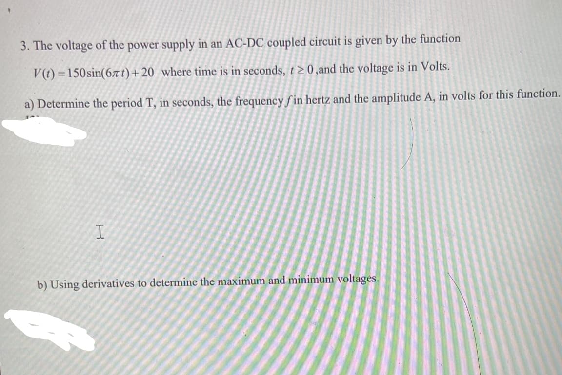 3. The voltage of the power supply in an AC-DC coupled circuit is given by the function
V(t)=150 sin(67t) +20 where time is in seconds, t≥0,and the voltage is in Volts.
a) Determine the period T, in seconds, the frequency fin hertz and the amplitude A, in volts for this function.
I
b) Using derivatives to determine the maximum and minimum voltages.