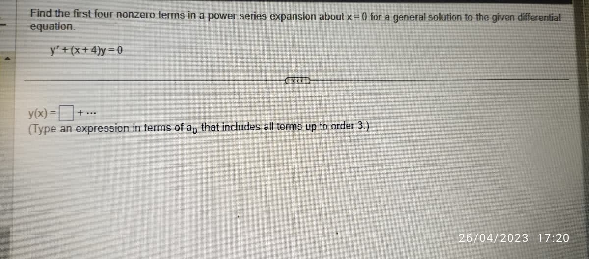 Find the first four nonzero terms in a power series expansion about x = 0 for a general solution to the given differential
equation.
y' + (x + 4)y = 0
CHRICH
y(x) = ■·
(Type an expression in terms of an that includes all terms up to order 3.)
+ ***
26/04/2023 17:20