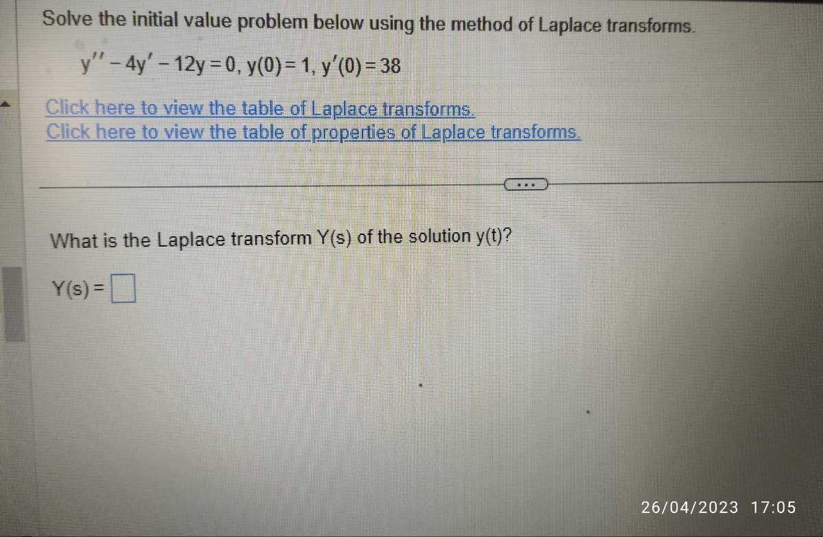 Solve the initial value problem below using the method of Laplace transforms.
y'' – 4y' - 12y = 0, y(0) = 1, y′(0) = 38
Click here to view the table of Laplace transforms.
Click here to view the table of properties of Laplace transforms.
What is the Laplace transform Y(s) of the solution y(t)?
Y(s) =
…
26/04/2023 17:05