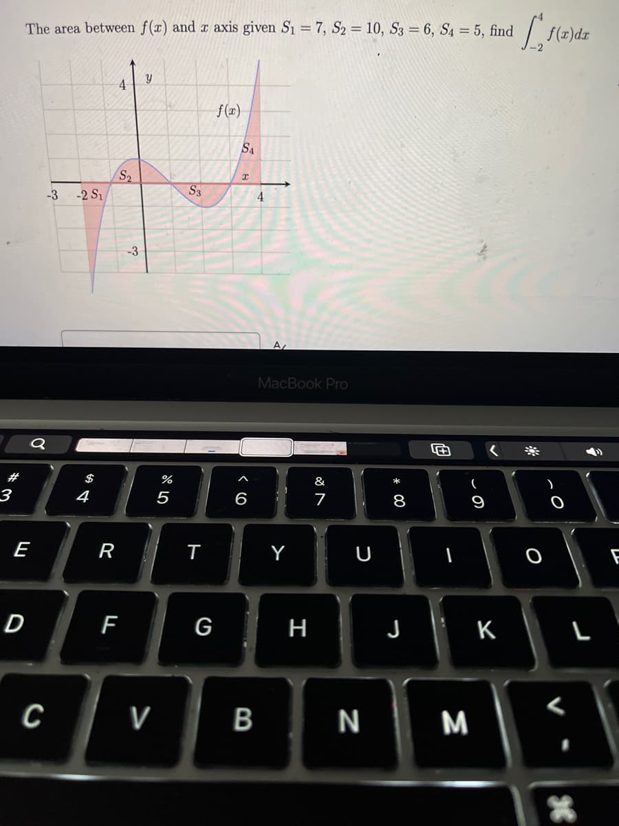 The area between f(x) and x axis given S₁ = 7, S2 = 10, S3 = 6, S4 = 5, find
#
3
-3
-2 S₁
σ
$
4
A
4
ม
f(x)
S₂
S3
-3
%
5
58
4
9>
6
A
MacBook Pro
&
27
E
R
T
Y
U
D
F
G
H
00
8
9
f(x)dx
Ο
O
J
K
L
C
V
B
N
M
F