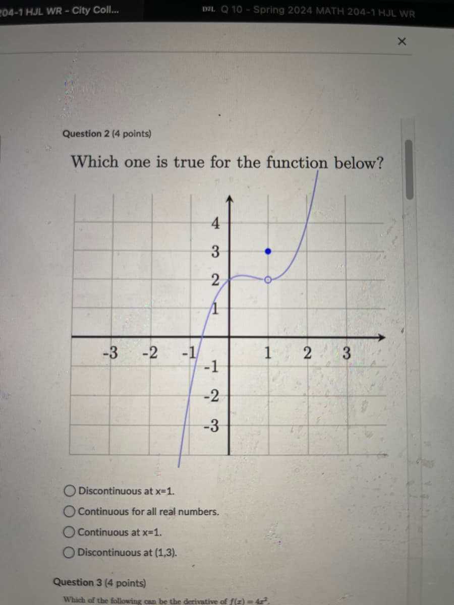 204-1 HJL WR - City Coll...
D2L Q 10-Spring 2024 MATH 204-1 HJL WR
×
Question 2 (4 points)
Which one is true for the function below?
4
3
2
ကို
-3
-2
-1
1
2
3
-1
123
-3
-2
Discontinuous at x=1.
Continuous for all real numbers.
Continuous at x=1.
Discontinuous at (1,3).
Question 3 (4 points)
Which of the following can be the derivative of f(x)=42².