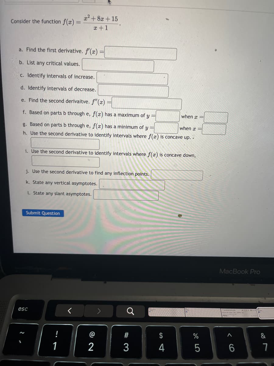 Consider the function f(x) =
x²+8x+15
=
x+1
a. Find the first derivative. f'(x)
b. List any critical values.
c. Identify intervals of increase.
d. Identify intervals of decrease.
e. Find the second derivaitve. f'(x)
f. Based on parts b through e, f(x) has a maximum of y
when x
when x=
g. Based on parts b through e, f(x) has a minimum of y
h. Use the second derivative to identify intervals where f(x) is concave up..
i. Use the second derivative to identify intervals where f(x) is concave down.
j. Use the second derivative to find any inflection points.
k. State any vertical asymptotes.
L. State any slant asymptotes.
esc
- 2
Submit Question
!
17
@
# 3
72
୪
$
E4
4
%
0150
MacBook Pro
66
&
27
7