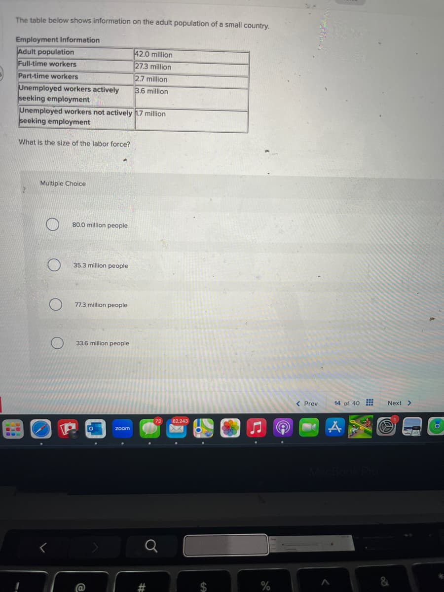 The table below shows information on the adult population of a small country.
Employment Information
Adult population
42.0 million
Full-time workers
27.3 million
Part-time workers
2.7 million
Unemployed workers actively
3.6 million
seeking employment
Unemployed workers not actively 1.7 million
seeking employment
What is the size of the labor force?
Multiple Choice
O
<
80.0 million people
35.3 million people
77.3 million people
33.6 million people
zoom
73
82,243
#
EA
$
< Prev
14 of 40
Next >
MacBook Pro
%
&