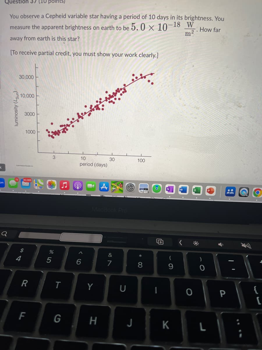 Question 37 (10 points)
You observe a Cepheid variable star having a period of 10 days in its brightness. You
measure the apparent brightness on earth to be 5.0 × 10-1
away from earth is this star?
[To receive partial credit, you must show your work clearly.]
-18 W
m²
How far
k
30,000
luminosity (Lsun)
a
10,000
3000
1000
82,389
$
84
R
F
3
%
2º5
10
30
100
period (days)
96
MacBook Pro
&
27
*
0
8
(
9
T
Y
U
I
0
O
G
H
J
K
L
P