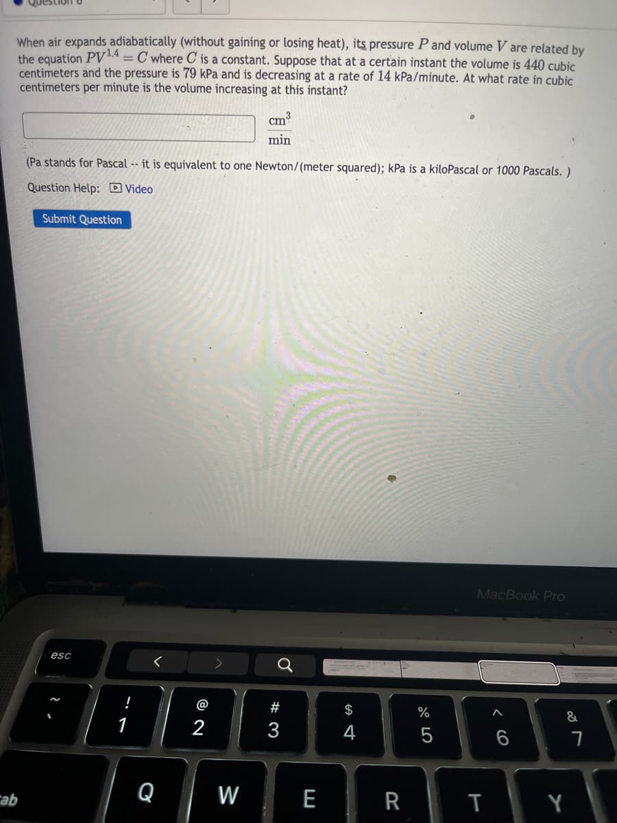 When air expands adiabatically (without gaining or losing heat), its pressure P and volume V are related by
the equation PV14 = C where C is a constant. Suppose that at a certain instant the volume is 440 cubic
centimeters and the pressure is 79 kPa and is decreasing at a rate of 14 kPa/minute. At what rate in cubic
centimeters per minute is the volume increasing at this instant?
min
(Pa stands for Pascal -- it is equivalent to one Newton/(meter squared); kPa is a kiloPascal or 1000 Pascals.)
Question Help: Video
Submit Question
MacBook Pro
esc
<
a
@
#
$
%
&
1
2
3
4
5
6
7
Q
W
ab
E
R
T
Y