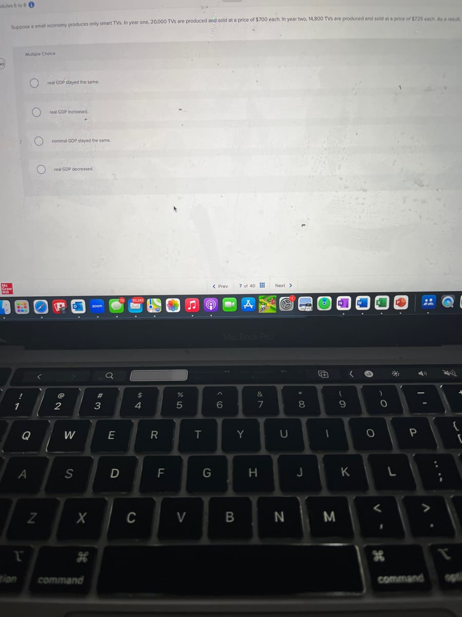 dules 6 to 80
Suppose a small economy produces only smart TVs. In year one, 20,000 TVs are produced and sold at a price of $700 each. In year two, 14,800 TVs are produced and sold at a price of $725 each. As a result
Multiple Choice
О
Mc
Graw
Hill
real GDP stayed the same.
real GDP increased.
nominal GDP stayed the same.
O
real GDP decreased.
1
Q
A
P
Z
73
zoom
02
W
S
a
< Prev
7 of 40
A
Next >
MacBook Pro
%
^
25
$4
#m
3
E
6
&
N
7
R
T
Y
U
+
W
CC
8
9
-
wall
O
יו
O
P
1
D
F
G
H
J
K
L
X
C
tion
2
H
command
>
B
N
M
V-
>
H
command
op