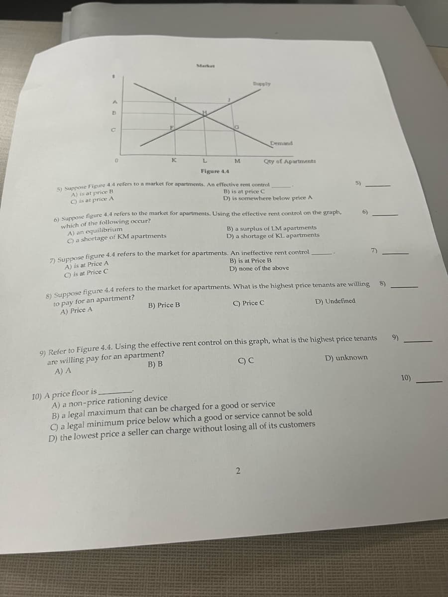 A
B
C
0
K
A) an equilibrium
C) a shortage of KM apartments
10) A price floor is
L
M
Supply
Figure 4.4
5) Suppose Figure 4.4 refers to a market for apartments. An effective rent control
A) is at price B
B) is at price C
C) is at price A
D) is somewhere below price A
Demand
6) Suppose figure 4.4 refers to the market for apartments. Using the effective rent control on the graph,
which of the following occur?
Qty of Apartments
B) a surplus of LM apartments
D) a shortage of KL apartments
7) Suppose figure 4.4 refers to the market for apartments. An ineffective rent control
A) is at Price A
B) is at Price B
C) is at Price C
D) none of the above
2
8) Suppose figure 4.4 refers to the market for apartments. What is the highest price tenants are willing
to pay for an apartment?
A) Price A
B) Price B
C) Price C
D) Undefined
5)
A) a non-price rationing device
B) a legal maximum that can be charged for a good or service
C) a legal minimum price below which a good or service cannot be sold
D) the lowest price a seller can charge without losing all of its customers
6)
9) Refer to Figure 4.4. Using the effective rent control on this graph, what is the highest price tenants
are willing pay for an apartment?
A) A
B) B
C) C
D) unknown
7)
8)
9)
10)