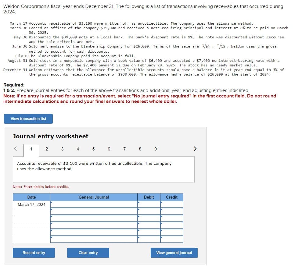 Weldon Corporation's fiscal year ends December 31. The following is a list of transactions involving receivables that occurred during
2024:
March 17 Accounts receivable of $3,100 were written off as uncollectible. The company uses the allowance method.
March 30 Loaned an officer of the company $39,000 and received a note requiring principal and interest at 8% to be paid on March
30, 2025.
May 30 Discounted the $39,000 note at a local bank. The bank's discount rate is 9 %. The note was discounted without recourse
and the sale criteria are met.
June 30 Sold merchandise to the Blankenship Company for $26,000. Terms of the sale are 3/10, ¹/30 Weldon uses the gross
method to account for cash discounts.
July 8 The Blankenship Company paid its account in full.
August 31 Sold stock in a nonpublic company with a book value of $6,400 and accepted a $7,400 noninterest-bearing note with a
discount rate of 9%. The $7,400 payment is due on February 28, 2025. The stock has no ready market value.
December 31 Weldon estimates that the allowance for uncollectible accounts should have a balance in it at year-end equal to 3% of
the gross accounts receivable balance of $930,000. The allowance had a balance of $26,000 at the start of 2024.
Required:
1 & 2. Prepare journal entries for each of the above transactions and additional year-end adjusting entries indicated.
Note: If no entry is required for a transaction/event, select "No journal entry required" in the first account field. Do not round
intermediate calculations and round your final answers to nearest whole dollar.
View transaction list
Journal entry worksheet
<
1
2
3 4 5
Note: Enter debits before credits.
Date
March 17, 2024
Record entry
6
Accounts receivable of $3,100 were written off as uncollectible. The company
uses the allowance method.
General Journal
Clear entry
7
8
9
Debit
Credit
View general journal
>