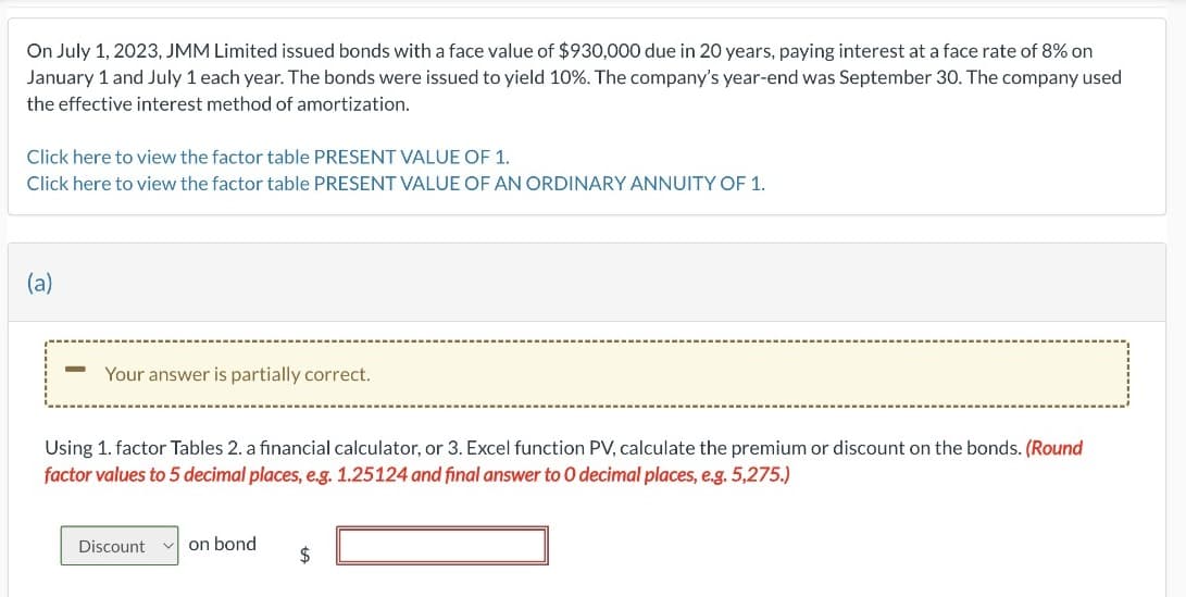 On July 1, 2023, JMM Limited issued bonds with a face value of $930,000 due in 20 years, paying interest at a face rate of 8% on
January 1 and July 1 each year. The bonds were issued to yield 10%. The company's year-end was September 30. The company used
the effective interest method of amortization.
Click here to view the factor table PRESENT VALUE OF 1.
Click here to view the factor table PRESENT VALUE OF AN ORDINARY ANNUITY OF 1.
(a)
-
Your answer is partially correct.
Using 1. factor Tables 2. a financial calculator, or 3. Excel function PV, calculate the premium or discount on the bonds. (Round
factor values to 5 decimal places, e.g. 1.25124 and final answer to 0 decimal places, e.g. 5,275.)
Discount
on bond
$