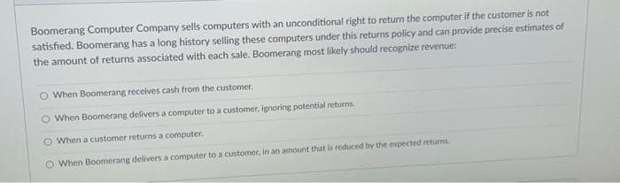 Boomerang Computer Company sells computers with an unconditional right to return the computer if the customer is not
satisfied. Boomerang has a long history selling these computers under this returns policy and can provide precise estimates of
the amount of returns associated with each sale. Boomerang most likely should recognize revenue:
O When Boomerang receives cash from the customer.
O When Boomerang delivers a computer to a customer, ignoring potential returns.
O When a customer returns a computer.
O When Boomerang delivers a computer to a customer, in an amount that is reduced by the expected returns