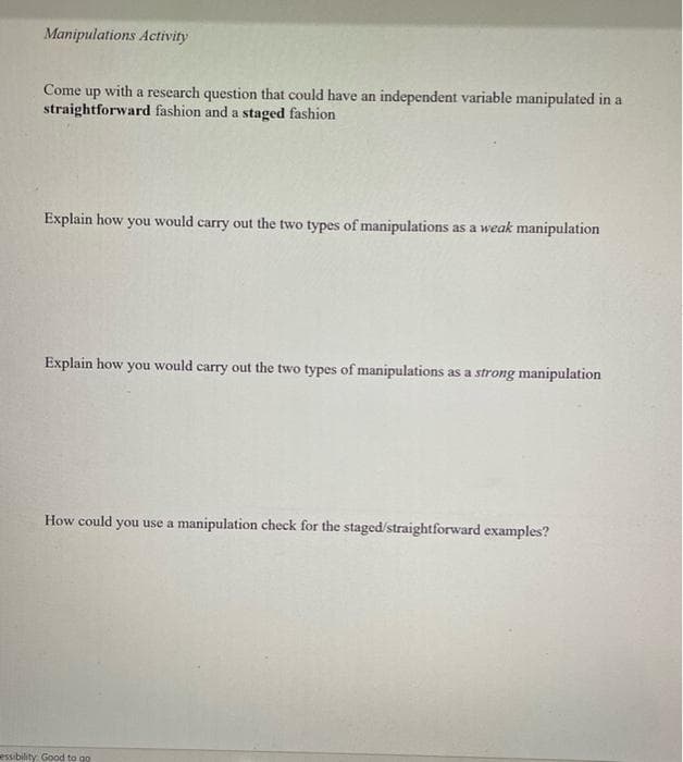 Manipulations Activity
Come up with a research question that could have an independent variable manipulated in a
straightforward fashion and a staged fashion
Explain how
would
carry out the two types of manipulations as a weak manipulation
you
Explain how you would carry out the two types of manipulations as a strong manipulation
How could you use a manipulation check for the staged/straightforward examples?
essibility Good to go
