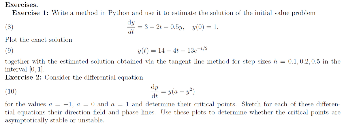 Exercises.
Exercise 1: Write a method in Python and use it to estimate the solution of the initial value problem
dy
— 3 — 2t — 0.5у, у(0) — 1.
dt
(8)
Plot the exact solution
(9)
y(t) = 14 – 4t – 13e¬t/2
together with the estimated solution obtained via the tangent line method for step sizes h = 0.1, 0.2,0.5 in the
interval [0, 1].
Exercise 2: Consider the differential equation
dy
(10)
= y(a – y²)
dt
for the values a =
-1, a = 0 and a
1 and determine their critical points. Sketch for each of these differen-
tial equations their direction field and phase lines. Use these plots to determine whether the critical points are
asymptotically stable or unstable.
