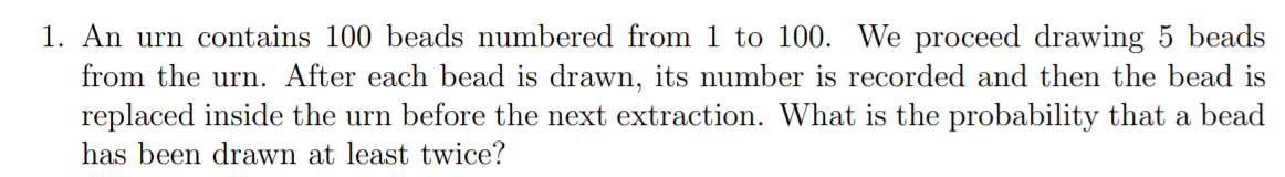 1. An urn contains 100 beads numbered from 1 to 100. We proceed drawing 5 beads
from the urn. After each bead is drawn, its number is recorded and then the bead is
replaced inside the urn before the next extraction. What is the probability that a bead
has been drawn at least twice?
