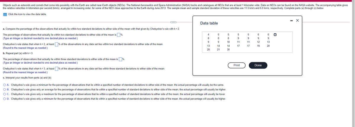 Objects such as asteroids and comets that come into proximity with the Earth are called near-Earth objects (NEOS). The National Aeronautics and Space Administration (NASA) tracks and catalogues all NEOS that are at least 1 kilometer wide. Data on NEOS can be found on the NASA website. The accompanying table gives
the relative velocities in kilometers per second (km/s), arranged in increasing order, for some of the NEO close approaches to the Earth during June 2013. The sample mean and sample standard deviation of these velocities are 11.5 km/s and 6.0 km/s, respectively. Complete parts (a) through (c) below.
E Click the icon to view the data table,
Data table
a. Compare the percentage of the observations that actually lie within two standard deviations to either side of the mean with that given by Chebyshev's rule with k = 2.
The percentage of observations that actually lie within two standard deviations to either side of the mean is%.
4
5
5
(Type an integer or decimal rounded to one decimal place as needed.)
8
8
8
9
9
9.
9
9
10
11
11
12
13
Chebyshev's rule states that when k= 2, at least % of the observations in any data set lies within two standard deviations to either side of the mean.
13
14
14
17
17
19
20
(Round to the nearest integer as needed.)
20
21
30
b. Repeat part (a) with k = 3.
The percentage of observations that actually lie within three standard deviations to either side of the mean is%.
(Type an integer or decimal rounded to one decimal place as needed.)
Print
Done
Chebyshev's rule states that when k = 3, at least % of the observations in any data set lies within three standard deviations to either side of the mean.
(Round to the nearest integer as needed.)
c. Interpret your results from parts (a) and (b).
O A. Chebyshev's rule gives a minimum for the percentage of observations that lie within a specified number of standard deviations to either side of the mean; the actual percentage will usually be the same.
O B. Chebyshev's rule gives only an average for the percentage of observations that lie within a specified number of standard deviations to either side of the mean; the actual percentage will usually be higher.
O C. Chebyshev's rule gives only a maximum for the percentage of observations that lie within a specified number of standard deviations to either side of the mean; the actual percentage will usually be lower.
O D. Chebyshev's rule gives only a minimum for the percentage of observations that lie within a specified number of standard deviations to either side of the mean; the actual percentage will usually be higher.

