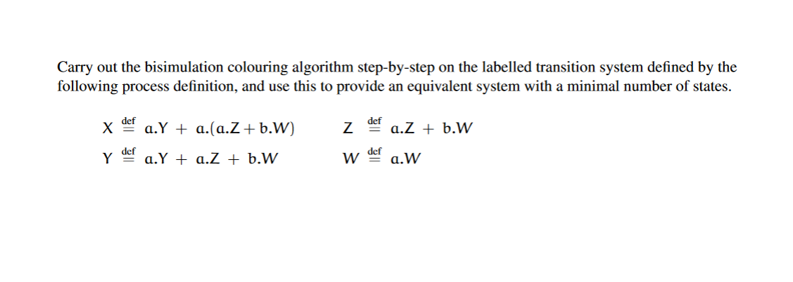 Carry out the bisimulation colouring algorithm step-by-step on the labelled transition system defined by the
following process definition, and use this to provide an equivalent system with a minimal number of states.
def
a.Y + a.(a.Z+b.W)
def
a.Z + b.W
def
W der
a.W
Y
a.Y + a.Z + b.W
