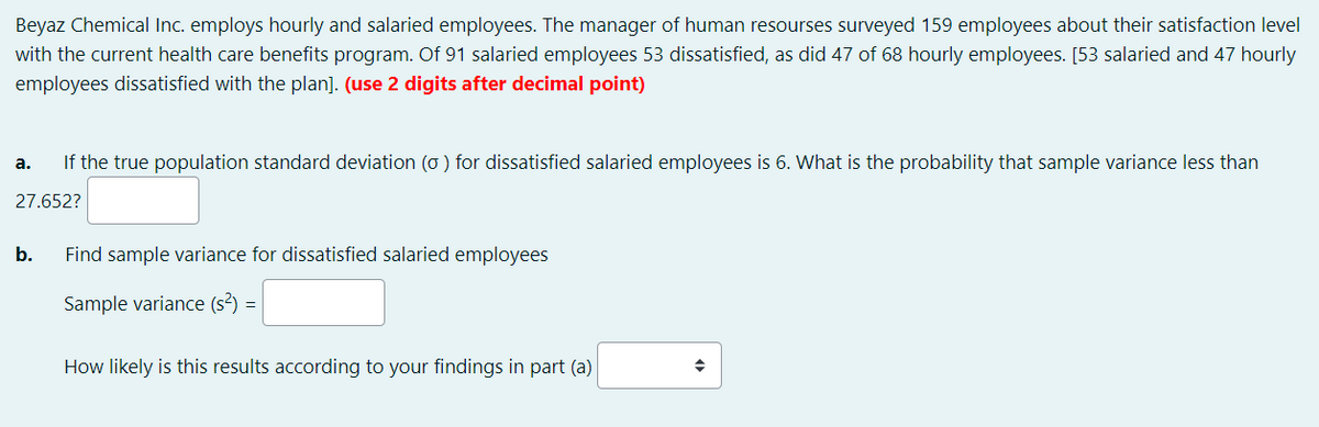 Beyaz Chemical Inc. employs hourly and salaried employees. The manager of human resourses surveyed 159 employees about their satisfaction level
with the current health care benefits program. Of 91 salaried employees 53 dissatisfied, as did 47 of 68 hourly employees. [53 salaried and 47 hourly
employees dissatisfied with the plan]. (use 2 digits after decimal point)
If the true population standard deviation (o ) for dissatisfied salaried employees is 6. What is the probability that sample variance less than
а.
27.652?
b.
Find sample variance for dissatisfied salaried employees
Sample variance (s²) :
How likely is this results according to your findings in part (a)
