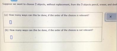 Suppose we want to choose 2 objects, without replacement, from the 3 objects pencil, eraser, and dest
(a) How many ways can this be done, if the order of the choices is relevant?
(b) How many ways can this be done, a the order of the choices is not relevant?
