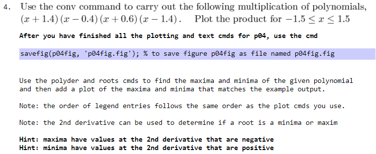 4.
Use the conv command to carry out the following multiplication of polynomials,
(x + 1.4) (x – 0.4) (x +0.6) (x – 1.4). Plot the product for –1.5 < x < 1.5
After you have finished all the plotting and text cmds for p04, use the cmd
savefig(p04fig, 'p04fig.fig'); % to save figure p04fig as file named p04fig.fig
Use the polyder and roots cmds to find the maxima and minima of the given polynomial
and then add a plot of the maxima and minima that matches the example output.
Note: the order of legend entries follows the same order as the plot cmds you use.
Note: the 2nd derivative can be used to determine if a root is a minima or maxim
Hint: maxima have values at the 2nd derivative that are negative
Hint: minima have values at the 2nd derivative that are positive
