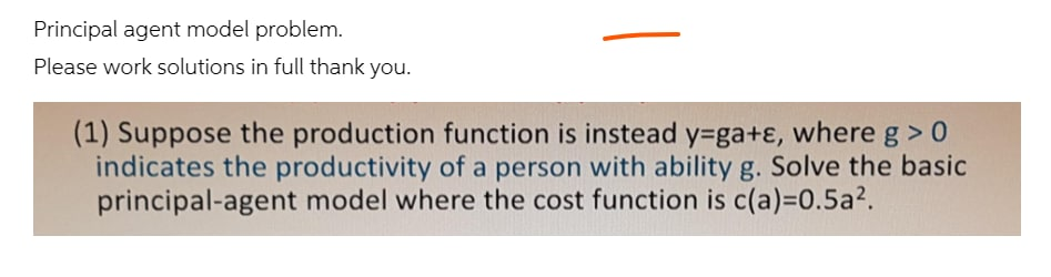 Principal agent model problem.
Please work solutions in full thank you.
(1) Suppose the production function is instead y=ga+ɛ, where g > 0
indicates the productivity of a person with ability g. Solve the basic
principal-agent model where the cost function is c(a)=D0.5a2.
