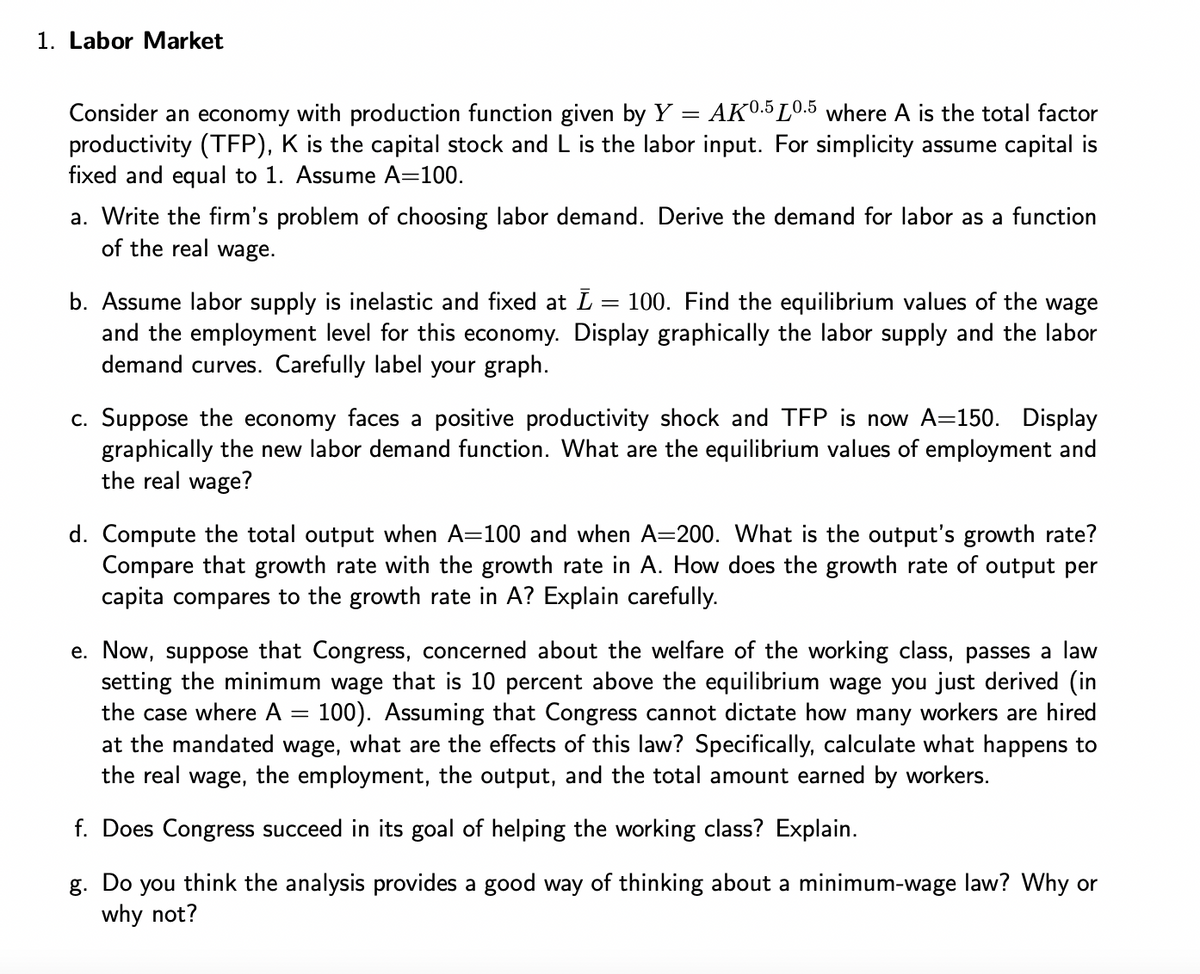 1. Labor Market
=
Consider an economy with production function given by Y AK0.5 L0.5 where A is the total factor
productivity (TFP), K is the capital stock and L is the labor input. For simplicity assume capital is
fixed and equal to 1. Assume A=100.
a. Write the firm's problem of choosing labor demand. Derive the demand for labor as a function
of the real wage.
b. Assume labor supply is inelastic and fixed at Ī = 100. Find the equilibrium values of the wage
and the employment level for this economy. Display graphically the labor supply and the labor
demand curves. Carefully label your graph.
c. Suppose the economy faces a positive productivity shock and TFP is now A=150. Display
graphically the new labor demand function. What are the equilibrium values of employment and
the real wage?
d. Compute the total output when A=100 and when A=200. What is the output's growth rate?
Compare that growth rate with the growth rate in A. How does the growth rate of output per
capita compares to the growth rate in A? Explain carefully.
e. Now, suppose that Congress, concerned about the welfare of the working class, passes a law
setting the minimum wage that is 10 percent above the equilibrium wage you just derived (in
the case where A 100). Assuming that Congress cannot dictate how many workers are hired
at the mandated wage, what are the effects of this law? Specifically, calculate what happens to
the real wage, the employment, the output, and the total amount earned by workers.
f. Does Congress succeed in its goal of helping the working class? Explain.
g. Do you think the analysis provides a good way of thinking about a minimum-wage law? Why or
why not?