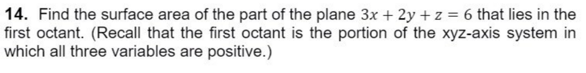 14. Find the surface area of the part of the plane 3x + 2y + z = 6 that lies in the
first octant. (Recall that the first octant is the portion of the xyz-axis system in
which all three variables are positive.)