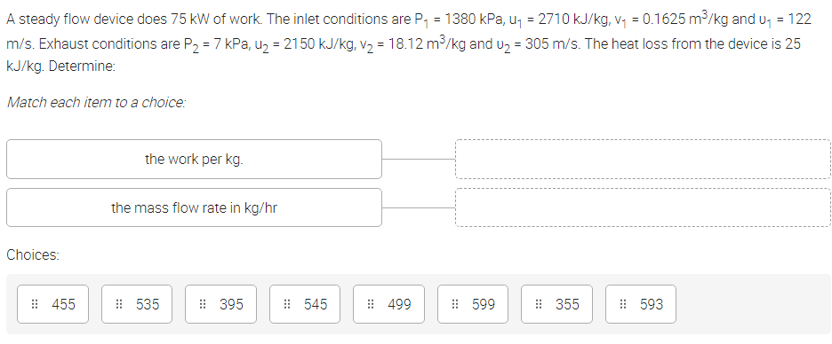 A steady flow device does 75 kW of work. The inlet conditions are P, = 1380 kPa, u, = 2710 kJ/kg, v, = 0.1625 m³/kg and u, = 122
m/s. Exhaust conditions are P, = 7 kPa, u, = 2150 kJ/kg, v, = 18.12 m3/kg and u, = 305 m/s. The heat loss from the device is 25
kJ/kg. Determine:
Match each item to a choice:
the work per kg.
the mass flow rate in kg/hr
Choices:
: 455
: 535
: 395
: 545
: 499
: 599
: 355
: 593
