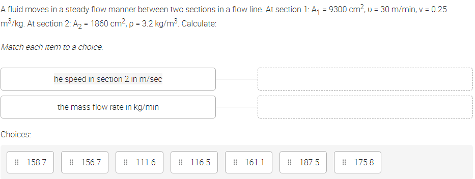 A fluid moves in a steady flow manner between two sections in a flow line. At section 1: A, = 9300 cm?, u = 30 m/min, v = 0.25
%3D
m³/kg. At section 2: A2 = 1860 cm?, p = 3.2 kg/m³. Calculate:
Match each item to a choice:
he speed in section 2 in m/sec
the mass flow rate in kg/min
Choices:
# 158.7
: 156.7
# 111.6
: 116.5
: 161.1
: 187.5
: 175.8
