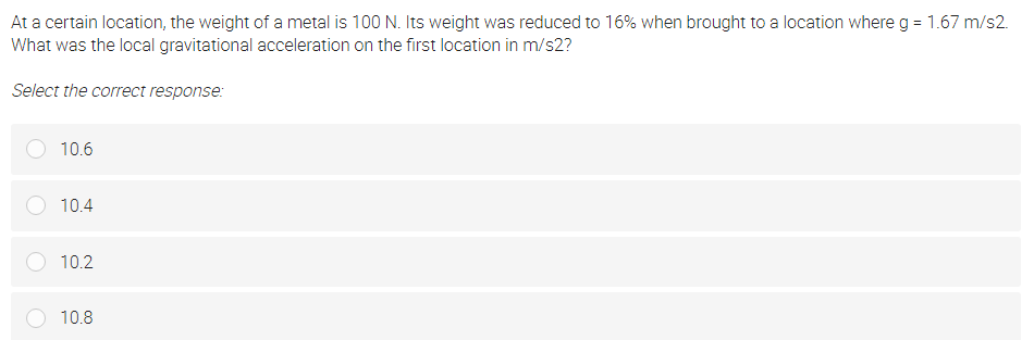 At a certain location, the weight of a metal is 100 N. Its weight was reduced to 16% when brought to a location where g = 1.67 m/s2.
What was the local gravitational acceleration on the first location in m/s2?
Select the correct response:
10.6
10.4
10.2
10.8
