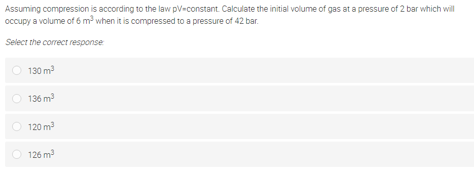 Assuming compression is according to the law pV=constant. Calculate the initial volume of gas at a pressure of 2 bar which will
occupy a volume of 6 m3 when it is compressed to a pressure of 42 bar.
Select the correct response:
130 m3
136 m3
120 m3
126 m3
