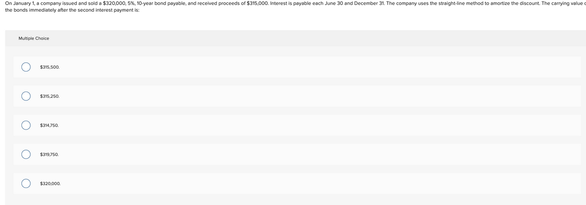 On January 1, a company issued and sold a $320,000, 5%, 10-year bond payable, and received proceeds of $315,000. Interest is payable each June 30 and December 31. The company uses the straight-line method to amortize the discount. The carrying value
the bonds immediately after the second interest payment is:
Multiple Choice
O
$315,500.
$315,250.
$314,750.
$319,750.
$320,000.