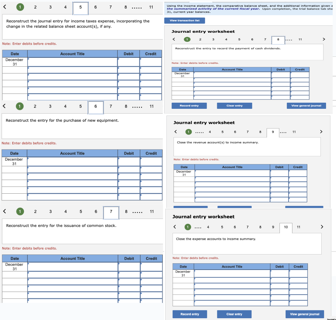 <
1
Note: Enter debits before credits.
Date
December
31
1
<
2 3
Reconstruct the journal entry for income taxes expense, incorporating the
change in the related balance sheet account(s), if any.
Date
December
31
Note: Enter debits before credits.
1
2
3
Date
December
31
4
2 3
Note: Enter debits before credits.
Reconstruct the entry for the purchase of new equipment.
5
Account Title
4
5
4
Account Title
6 7 8
6
5 6
Account Title
7
Reconstruct the entry for the issuance of common stock.
7
*****
Debit
8
Debit
8
11
Debit
Credit
11
Credit
11
Credit
Using the income statement, the comparative balance sheet, and the additional information given a
the summarized activity of the current fiscal year. Upon completion, the trial balance tab sho
31, current year balances.
View transaction list
Journal entry worksheet
< 1 2 3
Note: Enter debits before credits.
Date
December
31
Record entry
Reconstruct the entry to record the payment of cash dividends.
Note: Enter debits before credits.
Date
December
31
<
Journal entry worksheet
< ↑ ..... 4
4
5
Account Title
Note: Enter debits before credits.
Clear entry
Close the revenue account(s) to income summary.
Journal entry worksheet
Date
December
31
Record entry
5 6 7
1 .... 4 5 6 7
Account Title
Close the expense accounts to income summary.
6
Account Title
Clear entry
7
8
9
8
8 9
Debit
Debit
Debit
10
11
Credit
View general journal
11
Credit
11
Credit
View general Journal
>
>
Journal
