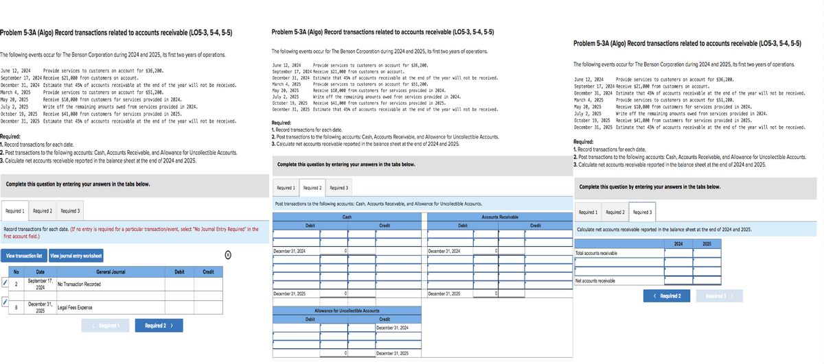 Problem 5-3A (Algo) Record transactions related to accounts receivable (LO5-3,5-4, 5-5)
The following events occur for The Benson Corporation during 2024 and 2025, its first two years of operations.
June 12, 2024 Provide services to customers on account for $36,200.
September 17, 2024 Receive $21,000 from customers on account.
December 31, 2024
March 4, 2025
May 20, 2025
July 2, 2025
October 19, 2025
December 31, 2025
Required:
1. Record transactions for each date.
2. Post transactions to the following accounts: Cash, Accounts Receivable, and Allowance for Uncollectible Accounts.
3. Calculate net accounts receivable reported in the balance sheet at the end of 2024 and 2025.
Estimate that 45% of accounts receivable at the end of the year will not be received.
Provide services to customers on account for $51,200.
Complete this question by entering your answers in the tabs below.
Receive $10,000 from customers for services provided in 2024.
Write off the remaining amounts owed from services provided in 2024.
Receive $41,000 from customers for services provided in 2025.
Estimate that 45% of accounts receivable at the end of the year will not be received.
Required 1 Required 2
View transaction list
No
Record transactions for each date. (If no entry is required for a particular transaction/event, select "No Journal Entry Required" in the
first account field.)
2
8
Required 3
View journal entry worksheet
Date
September 17,
2024
December 31,
2025
General Journal
No Transaction Recorded
Legal Fees Expense
< Required 1
Required 2 >
Debit
Credit
Problem 5-3A (Algo) Record transactions related to accounts receivable (LO5-3,5-4,5-5)
The following events occur for The Benson Corporation during 2024 and 2025, its first two years of operations.
June 12, 2024 Provide services to customers on account for $36,200.
September 17, 2024 Receive $21,000 from customers on account.
December 31, 2024
March 4, 2025
May 20, 2025
July 2, 2025
October 19, 2025
December 31, 2025
Required:
1. Record transactions for each date.
2. Post transactions to the following accounts: Cash, Accounts Receivable, and Allowance for Uncollectible Accounts.
3. Calculate net accounts receivable reported in the balance sheet at the end of 2024 and 2025.
Required 1
Estimate that 45% of accounts receivable at the end of the year will not be received.
Provide services to customers on account for $51,200.
Complete this question by entering your answers in the tabs below.
Receive $10,000 from customers for services provided in 2024.
Write off the remaining amounts owed from services provided in 2024.
Receive $41,000 from customers for services provided in 2025.
Estimate that 45% of accounts receivable at the end of the year will not be received.
Required 2
December 31, 2024
Post transactions to the following accounts: Cash, Accounts Receivable, and Allowance for Uncollectible Accounts.
December 31, 2025
Debit
Required 3
Debit
Cash
0
Allowance for Uncollectible Accounts
Credit
0
Credit
December 31, 2024
December 31, 2025
Debit
December 31, 2024
December 31, 2025
Accounts Receivable
Credit
Problem 5-3A (Algo) Record transactions related to accounts receivable (LO5-3,5-4, 5-5)
The following events occur for The Benson Corporation during 2024 and 2025, its first two years of operations.
June 12, 2024 Provide services to customers on account for $36,200.
September 17, 2024 Receive $21,000 from customers on account.
December 31, 2024 Estimate that 45% of accounts receivable at the end of the year will not be received.
March 4, 2025
Provide services to customers on account for $51,200.
Receive $10,000 from customers for services provided in 2024.
May 20, 2025
July 2, 2025
Write off the remaining amounts owed from services provided in 2024.
October 19, 2025 Receive $41,000 from customers for services provided in 2025.
December 31, 2025 Estimate that 45% of accounts receivable at the end of the year will not be received.
Required:
1. Record transactions for each date.
2. Post transactions to the following accounts: Cash, Accounts Receivable, and Allowance for Uncollectible Accounts.
3. Calculate net accounts receivable reported in the balance sheet at the end of 2024 and 2025.
Complete this question by entering your answers in the tabs below.
Required 1
Required 2
Calculate net accounts receivable reported in the balance sheet at the end of 2024 and 2025.
Total accounts receivable
Required 3
Net accounts receivable
2024
< Required 2
2025
Required 3 >