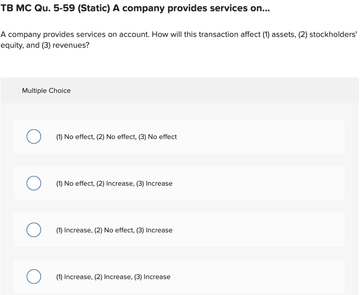 TB MC Qu. 5-59 (Static) A company provides services on...
A company provides services on account. How will this transaction affect (1) assets, (2) stockholders'
equity, and (3) revenues?
Multiple Choice
O (1) No effect, (2) No effect, (3) No effect
O (1) No effect, (2) Increase, (3) Increase
O (1) Increase, (2) No effect, (3) Increase
(1) Increase, (2) Increase, (3) Increase