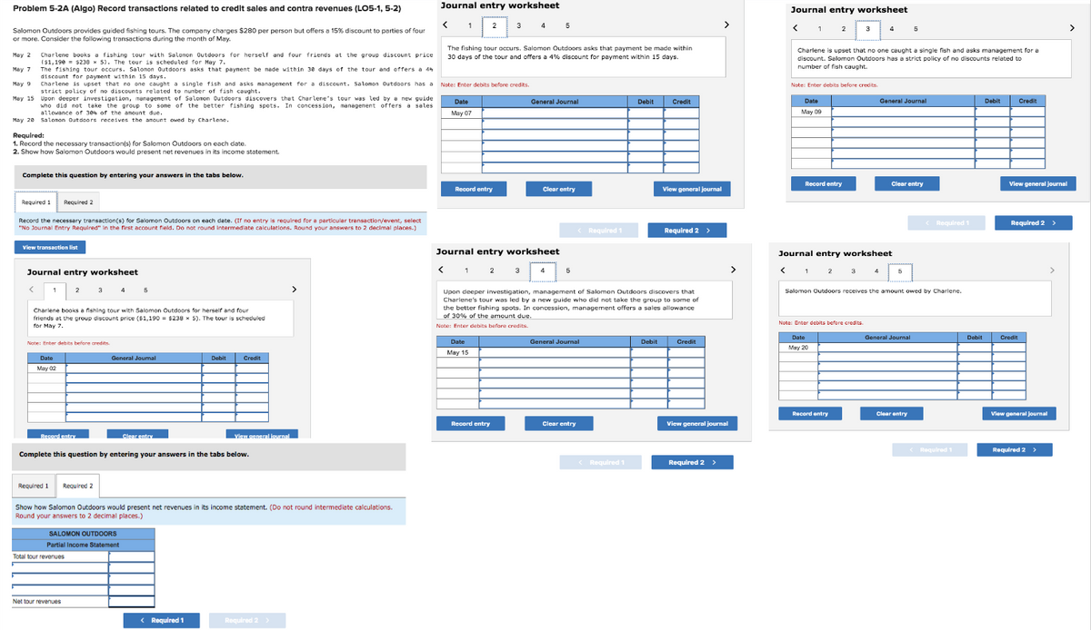 Problem 5-2A (Algo) Record transactions related to credit sales and contra revenues (LO5-1, 5-2)
Salomon Outdoors provides guided fishing tours. The company charges $280 per person but offers a 15% discount to parties of four
or more. Consider the following transactions during the month of May.
Required:
1. Record the necessary transaction(s) for Salomon Outdoors on each date.
2. Show how Salomon Outdoors would present net revenues in its income statement.
Complete this question by entering your answers in the tabs below.
May 2
Charlene books a fishing tour with Salomon Outdoors for herself and four friends at the group discount price
($1,190 $238 x 5). The tour is scheduled for May 7.
May 7
The fishing tour occurs. Salomon Outdoors asks that payment be made within 30 days of the tour and offers a 4%
discount for payment within 15 days.
May 9
Charlene is upset that no one caught a single fish and asks management for a discount. Salomon Outdoors has a Note: Enter debits before credits.
strict policy of no discounts related to number of fish caught.
May 15 Upon deeper investigation, management of Salomon Outdoors discovers that Charlene's tour was led by a new guide
who did not take the group to some of the better fishing spots. In concession, management offers a sales
allowance of 30% of the amount due.
May 20 Salomon Outdoors receives the amount owed by Charlene.
Required 1 Required 2
Record the necessary transaction(s) for Salomon Outdoors on each date. (If no entry is required for a particular transaction/event, select
"No Journal Entry Required" in the first account field. Do not round intermediate calculations. Round your answers to 2 decimal places.)
View transaction list
Journal entry worksheet
1 2 3 4 5
Charlene books a fishing tour with Salomon Outdoors for herself and four
friends at the group discount price ($1,190 = $238 x 5). The tour is scheduled
for t
for May 7.
Note: Enter debits before credits
Date
May 02
Record entry
Required 1 Required 2
General Journal
Complete this question by entering your answers in the tabs below.
SALOMON OUTDOORS
Partial Income Statement
Total tour revenues
Clear entry
Net tour revenues
Show how Salomon Outdoors would present net revenues in its income statement. (Do not round intermediate calculations.
Round your answers to 2 decimal places.)
Debit Credit
View general journal
< Required 1
Journal entry worksheet
< 1
3 4 5
Required 2 >
The fishing tour occurs. Salomon Outdoors asks that payment be made within
30 days of the tour and offers a 4% discount for payment within 15 days.
Date
May 07
2
Record entry
Date
May 15
Journal entry worksheet
Record entry
General Journal
3
Clear entry
4
5
General Journal
Required 1
Clear entry
Upon deeper investigation, management of Salomon Outdoors discovers that
Charlene's tour was led by a new guide who did not take the group to some of
the better fishing spots. In concession, management offers a sales allowance
of 30% of the amount due.
Note: Enter debits before credits.
Debit
<Required 1
Credit
Debit
View general journal
Required 2 >
Credit
View general journal
Required 2 >
Journal entry worksheet
2
Note: Enter debits before credits.
Date
May 09
Record entry
Charlene is upset that no one caught a single fish and asks management for a
discount. Salomon Outdoors has a strict policy of no discounts related to
number of fish caught.
3
Note: Enter debits before credits.
Date
May 20
4
Record entry
Journal entry worksheet
< 1 2 3 4 5
General Journal
5
Clear entry
Salomon Outdoors receives the amount owed by Charlene.
General Journal
Clear entry
< Required 1
< Required 1
Debit
Debit
Credit
View general journal
Required 2 >
Credit
View general journal
Required 2 >
>
