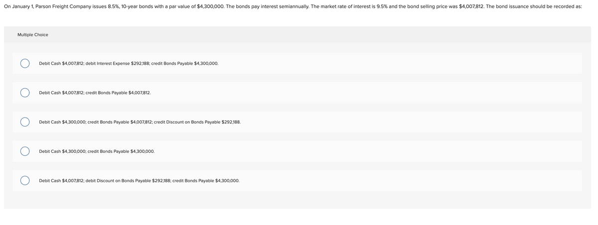 On January 1, Parson Freight Company issues 8.5%, 10-year bonds with a par value of $4,300,000. The bonds pay interest semiannually. The market rate of interest is 9.5% and the bond selling price was $4,007,812. The bond issuance should be recorded as:
Multiple Choice
Debit Cash $4,007,812; debit Interest Expense $292,188; credit Bonds Payable $4,300,000.
Debit Cash $4,007,812; credit Bonds Payable $4,007,812.
Debit Cash $4,300,000; credit Bonds Payable $4,007,812; credit Discount on Bonds Payable $292,188.
Debit Cash $4,300,000; credit Bonds Payable $4,300,000.
Debit Cash $4,007,812; debit Discount on Bonds Payable $292,188; credit Bonds Payable $4,300,000.