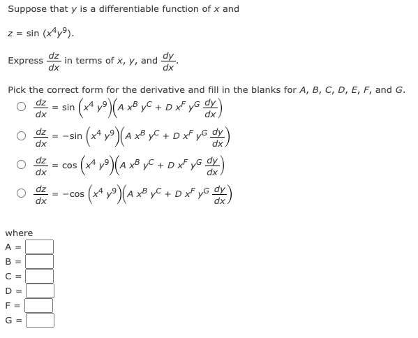 Suppose that y is a differentiable function of x and
z = sin (x4y⁹).
Express in terms of x, y, and dy
dx
dx
Pick the correct form for the derivative and fill in the blanks for A, B, C, D, E, F, and G.
dz
dy
n
• (x¹ y²) (A x³ yC + D x² yG dx)
dx
where
A =
B =
C=
D =
F =
G =
- = −sin (xª y³) (A x³ yC + D xf yG dx)
dy
dx
dz
dx
= sin
dz
dx
³5 (x² y²) (A x³y² + D x² yG dy )
= COS
: (x² y ²) (A x³ yC + D xF yG dx)
= -cos (x4