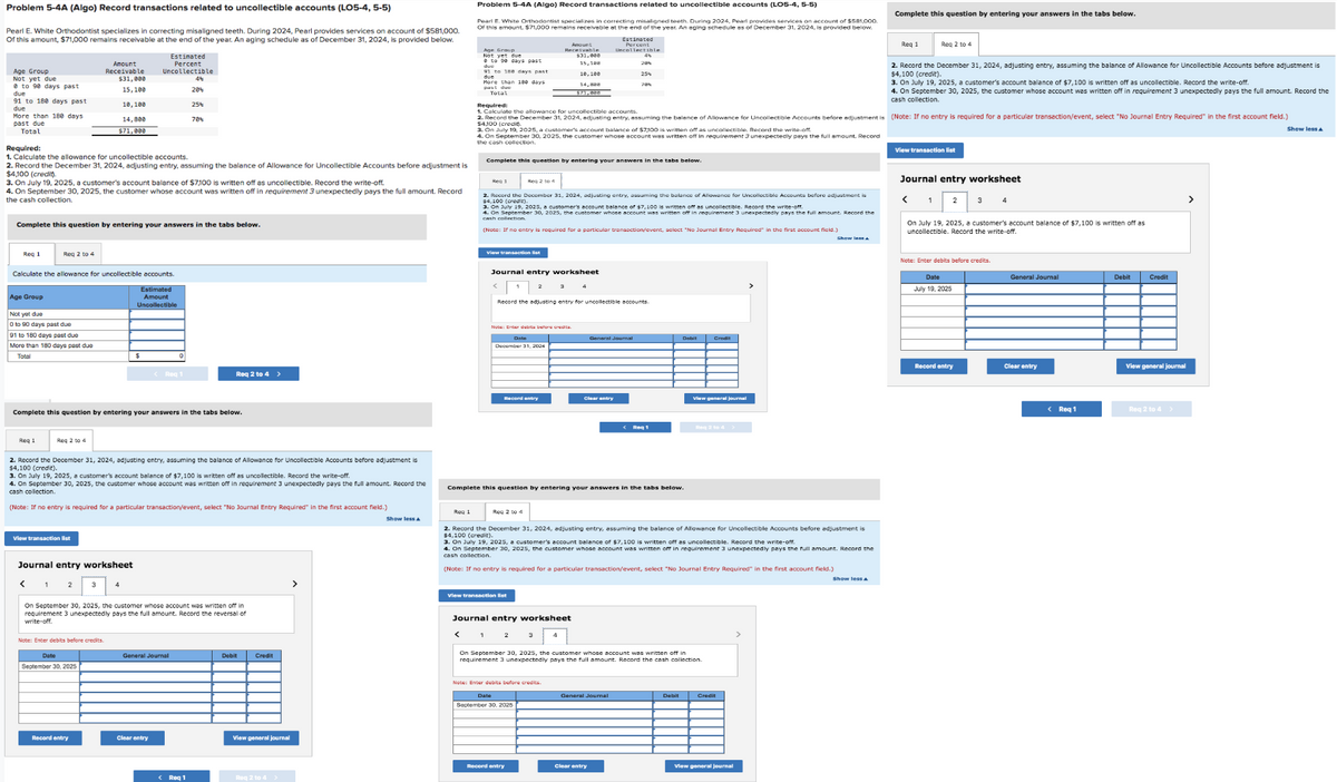 Problem 5-4A (Algo) Record transactions related to uncollectible accounts (LO5-4, 5-5)
Pearl E. White Orthodontist specializes in correcting misaligned teeth. During 2024, Pearl provides services on account of $581,000.
Of this amount, $71,000 remains receivable at the end of the year. An aging schedule as of December 31, 2024, is provided below.
Age Group
Not yet due
8 to 90 days past
due
91 to 180 days past.
due
More than 180 days.
past due
Total
Req 1
Age Group
Required:
1. Calculate the allowance for uncollectible accounts.
2. Record the December 31, 2024, adjusting entry, assuming the balance of Allowance for Uncollectible Accounts before adjustment is
$4,100 (credit).
3. On July 19, 2025, a customer's account balance of $7,100 is written off as uncollectible. Record the write-off.
4. On September 30, 2025, the customer whose account was written off in requirement 3 unexpectedly pays the full amount. Record
the cash collection.
Complete this question by entering your answers in the tabs below.
Reg 2 to 4
Not yet due
0 to 90 days past due
Calculate the allowance for uncollectible accounts.
Estimated
Amount
Uncollectible
91 to 180 days past due
More than 180 days past due
Total
Req 1
Req 2 to 4
View transaction list
< 1
Amount
Receivable
$31,000
15,100
10,100
14,800
$71,000
Complete this question by entering your answers in the tabs below.
Journal entry worksheet
2
Estimated
Percent
Uncollectible
Note: Enter debits before credits
2. Record the December 31, 2024, adjusting entry, assuming the balance of Allowance for Uncollectible Accounts before adjustment is
$4,100 (credit).
3. On July 19, 2025, a customer's account balance of $7,100 is written off as uncollectible. Record the write-off.
4. On September 30, 2025, the customer whose account was written off in requirement 3 unexpectedly pays the full amount. Record the
cash collection.
(Note: If no entry is required for a particular transaction/event, select "No Journal Entry Required" in the first account field.)
Date
September 30, 2025
Record entry
<Req
20%
25%
70%
On September 30, 2025, the customer whose account was written off in
requirement 3 unexpectedly pays the full amount. Record the reversal of
write-off.
Clear entry
General Journal
Req 2 to 4 >
< Req 1
Debit
Credit
View general journal
Req 2 to 4 >
>
Show less A
Req 1
Problem 5-4A (Algo) Record transactions related to uncollectible accounts (LO5-4, 5-5)
Pearl E. White Orthodontist specializes in correcting misaligned teeth. During 2024, Pearl provides services on account of $581,000.
Of this amount, $71,000 remains receivable at the end of the year. An aging schedule as of December 31, 2024, is provided below.
Estinated
Percent
Uncollectible
Age Group
Not yet due
e to 90 days past
due
91 to 188 days past
More than 180 days
past due
Total
<
View transaction list
Complete this question by entering your answers in the tabs below.
Reg 2 to 4
2. Record the December 31, 2024, adjusting entry, assuming the balance of Allowance for Uncollectible Accounts before adjustment is
$4,100 (crec 2025, a customer's account balance of $7.100 is written off as uncollectible. Record the write-off.
3. On July 15
4. On September 30, 2025, the customer whose account was written off in requirement 3 unexpectedly pays the full amount. Record the
cash collection.
(Note: If no entry is required for a particular transaction/event, select "No Journal Entry Required" in the first account field.)
1
Required:
1. Calculate the allowance for uncollectible accounts.
$4,100 (credio
2. Record the December 31, 2024, adjusting entry, assuming the balance of Allowance for Uncollectible Accounts before adjustment is (Note: If no entry is required for a particular transaction/event, select "No Journal Entry Required" in the first account field.)
3. On July 19, 2025, a customer's account balance of $7,100 is written off as uncollectible. Record the write-off.
4. On September 30, 2025
customer whose account was written
In requirement 3 unexpectedly pays the full amount. Record
the cash collection.
Journal entry worksheet
Note: Enter debits before credits.
Date
December 31, 2024
Amount
Receivable
Record entry
Reg 2 to 4
Record the adjusting entry for uncollectible accounts.
View transaction list
15,108
10, 100
14,888
$71,088
Journal entry worksheet
Complete this question by entering your answers in the tabs below.
4
Note: Enter debits before credits.
Date
September 30, 2025
Record entry
20%
25%
General Journal
Clear entry
2. Record the December 31, 2024, adjusting entry, assuming the balance of Allowance for Uncollectible Accounts before adjustment is
$4,100 (credit).
3. On July 19, 2025, a customer's account balance of $7,100 is written off as uncollectible. Record the write-off.
4. On September 30, 2025, the customer whose account was written off in requirement 3 unexpectedly pays the full amount. Record the
cash collection.
(Note: If no entry is required for a particular transaction/event, select "No Journal Entry Required" in the first account field.)
< Reg 1
General Journal
Clear entry
On September 30, 2025, the customer whose account was writtention.
off in
requirement 3 unexpectedly pays the
amount. Record the cash
Debit Credit
View general journal
Debit
View general journal
Complete this question by entering your answers in the tabs below.
Show less A
Reg 1
2. Record the December 31, 2024, adjusting entry, assuming the balance of Allowance for Uncollectible Accounts before adjustment is
$4,100 (credit).
3. On July 19, 2025, a customer's account balance of $7,100 is written off as uncollectible. Record the write-off.
4. On September 30, 2025, the customer whose account was written off in requirement 3 unexpectedly pays the full amount. Record the
cash collection.
Req 2 to 4
View transaction list
Journal entry worksheet
<
1
On July 19, 2025, a customer's account balance of $7,100 is written off as
uncollectible. Record the write-off.
Note: Enter debits before credits.
Date
July 19, 2025
Record entry
General Journal
Clear entry
< Req 1
Debit
Credit
View general journal
Req 2 to 4 >
>
Show less A