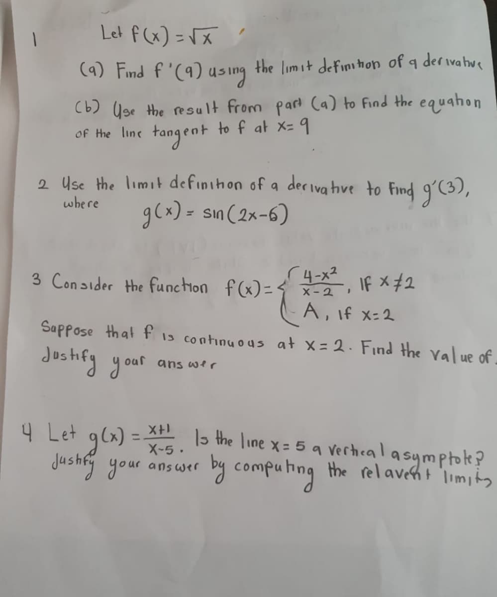 1
Let f(x)=√x
(9) Find f'(9) using the limit definition of a derivative
(b) Use the result from part (a) to find the equation
of the line tangent to f at x= 9
2 Use the limit definition of a derivative to find g'(3),
g(x) = sin(2x-6)
where
3 Consider the function f(x)=
Suppose that f is continuous at X=2. Find the value of.
dustify your
ans wer
4-x²
X-21
A, If x=2
4 Let g(x)=²x-5.
Justify your answer
If x #2
Is the line x = 5 a vertical asymptote?
by computing the relavent limity